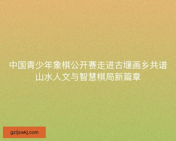 中国青少年象棋公开赛走进古堰画乡共谱山水人文与智慧棋局新篇章