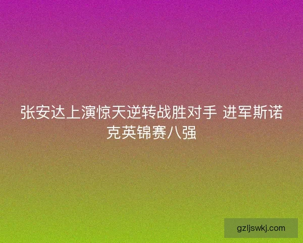 张安达上演惊天逆转战胜对手 进军斯诺克英锦赛八强