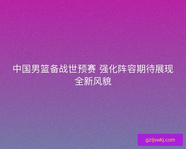 中国男篮备战世预赛 强化阵容期待展现全新风貌